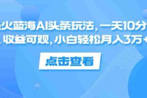 （12257期）最火蓝海AI头条玩法，一天10分钟，收益可观，小白轻松月入3万+